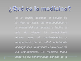 es la ciencia dedicada al estudio de
la vida, la salud, las enfermedades y
la muerte del ser humano, e implica el
arte de ejercer tal conocimiento
técnico para el mantenimiento y
recuperación de la salud aplicándolo
al diagnóstico, tratamiento y prevención de
las enfermedades. La medicina forma
parte de las denominadas ciencias de la
 