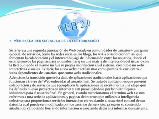  Web 2.0(La red social/la de la colaboración)
Se refiere a una segunda generación de Web basada en comunidades de usuarios y una gama
especial de servicios, como las redes sociales, los blogs, los wikis o las folcsonomias, que
fomentan la colaboración y el intercambio ágil de información entre los usuarios, donde el
estaticismo de las paginas pasa a transformarse en una matriz de interacción del usuario con
la Red pudiendo el mismo incluir su propia información en el sistema, creando o no webs
interactivas visuales. Es decir, los sitios web2.0 actúan mas como puntos de encuentro, o
webs dependientes de usuarios, que como webs tradicionales.
Además es la transición que se ha dado de aplicaciones tradicionales hacia aplicaciones que
funcionan a través del Web enfocadas al usuario final. Se trata de aplicaciones que generen
colaboración y de servicios que reemplacen las aplicaciones de escritorio. Es una etapa que
ha definido nuevos proyectos en internet y esta preocupándose por brindar mejores
soluciones para el usuario final. En general, cuando mencionamos el termino web 2.0 nos
referimos a una serie de aplicaciones, y paginas de internet que utilizan la inteligencia
colectiva para proporcionar servicios interactivos en red dando al usuario el control de sus
datos, la cual puede ser modificada por los usuarios del servicio, ya sea en su contenido
añadiendo, cambiando borrando información o asociando datos a la información existente.
 