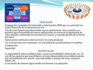Ventajas
Propagación inmediata de contenido e información (RSS) que va a permitir un
mejor desarrollo de la estructura en red
Uso de otras fuentes para desarrollar nuevas aplicaciones. Esta cuestión va a
permitir que el desarrollo de nuevas aplicaciones se centre en la aportación de
valor añadido, centrando los recursos en lo nuevo, y sacando partido de lo hecho
por otros.
Aplicaciones (software) como servicio y no como producto
Las innovaciones son constantes, sin necesidad de actualizaciones ni cambios.
Cooperación
Seguridad.
Desventajas
La seguridad de datos confidenciales, como la contabilidad, facturación, etc. Es
uno de los aspectos que mas debaten, al estar almacenados en servidores ajenos
que normalmente son mucho mas vulnerables a ataques de virus, troyanos,
espías, etc.
La conexión de internet sigue siendo una barrera a su adopción
 