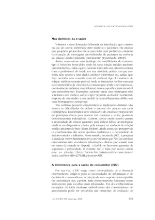 INTERNET E O AUTOCUIDADO EM SAÚDE

Nos domínios da e-saúde
Voltemos a uma ilustração delineada na introdução, que consiste
no uso de correio eletrônico entre médicos e pacientes. Há estudos
que propõem protocolos éticos para lidar com problemas oriundos
da recepção de mensagens não-solicitadas de pacientes na ausência
da relação médico-paciente preexistente (Eysenbach, 2000b).
Assim, construiu-se uma tipologia de modalidades de contatos:
tipo B (relações bona fide), onde há uma relação médico-paciente
preexistente (ou, então, que o paciente tenha tido um primeiro contato
com o profissional de saúde em sua atividade prática, ou que este
tenha tido acesso a seus dados médicos eletrônicos ou, ainda, que
haja ocorrido uma consulta com tal médico); tipo A (ausência de
relação médico-paciente prévia), onde as interações on-line carecem
das características já descritas (a comunicação tende a ser impessoal,
eventualmente anônima; mais informal, menos específica, mais acessível
que pessoalmente). Exemplos: paciente envia uma mensagem não
solicitada a um médico; serviços tipo ‘pergunte ao doutor’ na internet;
resposta de um médico a um pedido de aconselhamento público em
uma homepage ou newsgroup.
Tais contatos possuem características e implicações distintas. Isto
mostra as dificuldades de definir o estatuto do contato em cada
contingência. Esta temática vem sendo alvo de estudos e proposições
de princípios éticos para nortear tais contatos e evitar possíveis
desdobramentos indesejáveis. A priori, parece existir acordo quanto
à necessidade de educar pacientes para indicar falhas deontológicas
médicas em diagnosticar e tratar pela internet, na ausência de relação
médico-paciente de base (idem, ibidem). Ainda assim, são perceptíveis
os enredamentos das novas questões midiáticas e a necessidade de
maiores estudos e reflexões. Nesse sentido, no ano de 2001, a pesquisa
já citada da <www.harrisinteractive.com> mostrou que 79% dos médicos
entrevistados não veiculavam informações clínicas por e-mail, mas
em torno da metade se disporia a fazê-lo se houvesse garantias de
segurança e privacidade. O restante não o faria por razões outras
que as citadas (http://www.harrisinteractive.com/news/
index.asp?NewsID=237&HI_election=All).
A informática para a saúde do consumidor (ISC)
Por sua vez, a ISC surge como conseqüência de a chamada
cibermedicina dirigir-se para as necessidades de informação e de
decisão de consumidores. A criação de uma suposta auto-expertise
do consumidor que, a priori , teria como propósito funcionar como
instrumento para escolhas mais informadas. Um dos emblemáticos
exemplos da idéia moderna individualista dos consumidores de
autocuidado pode ser percebida nas propostas de avaliação de
vol. 9(2):291-314, maio-ago. 2002

301

 