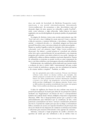 LUÍS DAVID CASTIEL E PAULO R. VASCONCELLOS-SILVA

risco em saúde da Sociedade da Medicina Prospectiva norteamericana e seu portal sintomaticamente denominado
<www.youfirst.com>. Ao acessarmos o sítio, descobrimos mais um
elemento digno de nota: aparece no cabeçalho a grafia YouFirsttm ,
onde, como sabemos, a sigla sobrescrita indica tratar-se de marca
registrada com sua devida legislação de proteção jurídica de propriedade
privada.
Na página de abertura, temos uma sucinta apresentação que diz:
“Você está sob o risco (risking) de morte precoce? Como o estresse,
a falta de exercício, a nutrição deficiente, o alcoolismo, a hipertensão
arterial, o colesterol elevado, e a obesidade atingem seu bem-estar
pessoal? Descubra como com uma avaliação de saúde pessoal grátis. ...
Manter-se saudável significa cuidar de si próprio. Em outras palavras —
colocando você em primeiro lugar” (http://www.youfirst.com/
about.asp). Em síntese, o portal propõe-se a produzir um relatório
sobre risco após o preenchimento de um questionário com cinqüenta
perguntas pelo usuário com dados relativos à sua saúde. Apregoa ser
confidencial e utilizar as últimas estatísticas nacionais disponíveis. Depois
de submetidas as respostas ao portal, recebe-se uma computação do
risco e são feitos relatórios com mensagens educativas individualizadas.
Evidentemente, são explicitados alertas indicando que mesmo sendo
a avaliação de risco à saúde (ARS) “extremamente útil para avaliar
riscos à saúde de indivíduos e grupos, não são substitutos da história
e do exame médico completo”. Também, as ARSs
não são apropriadas para todas as pessoas. Pessoas com doenças
crônicas como câncer ou doença cardíaca, por exemplo, não
obterão projeções acuradas de risco nestas áreas. Também, alguns
bancos de dados populacionais excluem informações referentes
a jovens e/ou idosos, em populações socioecono-micamente
desfavorecidas (challenged) e em algumas minorias. Nestes casos,
as ARSs podem não projetar acuradamente riscos para estes grupos
(http://www.youfirst.com/about.asp, setembro 2001).

A idéia de vigilância dos fatores de risco embute uma noção de
possível procrastinação da morte para além de sua perspectiva radical,
mediante sua ‘fragmentação’ em fatores de risco e correspondentes
tentativas de controle destes virtuais, múltiplos e traiçoeiros componentes
(Bauman, 1998). Não é despropositado pensar que o portal se volta
primordialmente para indivíduos que se constituam, de fato, como
potenciais consumidores de bens e serviços considerados protetores
dos riscos. O portal não explica por que não se dirige a consumidores
falhos, excluídos do acesso aos supostos benefícios da prevenção dos
riscos em virtude de não disporem de condições econômicas necessárias
e suficientes para atuarem efetivamente como agentes de consumo.
Ademais, começam a surgir programas de auxílio a decisões em
questões de saúde que não substituem a ida ao médico (não se
302

História, Ciências, Saúde — Manguinhos, Rio de Janeiro

 