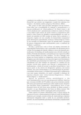 INTERNET E O AUTOCUIDADO EM SAÚDE

constituem em auxílios de acesso à informação!). Um deles se chama
HouseCall, que produz um diagnóstico a partir dos sintomas dos
usuários e da história médica pregressa (Eysenbach, 2000a).
Mas pouco se sabe como pacientes interagem com tais recursos.
Como lidar com a possibilidade de estímulo à automedicação e a
suposta proliferação de ‘cybercondríacos’? No Brasil, temos o site
<www.medicart.com>, aparentemente sediado no estado do Paraná
e sem indicar (pelo menos de modo visível) os responsáveis pelo
portal (a única forma de identificar responsabilidades na visita ao
portal, em setembro de 2001, residia no nome, breve currículo e o
respectivo registro em seu conselho do farmacêutico responsável
pelas informações especializadas, técnicas e farmacológicas). Temos
aí um exemplo de instrumento capaz de permitir tanto a pesquisa
de preços comparativos entre medicamentos como a existência de
similares e genéricos.
De fato, o portal atua como se fosse um sintético dicionário de
especialidades farmacêuticas com a característica de discriminar preços
on-line. Na sua página de entrada, enfatiza os riscos da chamada automedicação e da mudança de medicamentos sem a devida consulta ao
médico. Pretende desestimular a automedicação mas sugere trocadilho
com a forma reflexiva do verbo ‘medicar’... Se vale a analogia, estes
alertas nos fazem lembrar os obrigatórios avisos dos malefícios do
tabagismo que estão impressos nos maços de cigarros por determinação
das autoridades governamentais de saúde. Pois, a estrutura do portal
virtualmente (nos dois sentidos da expressão) se constitui em um
potente veículo para aqueles que buscam a autoprescrição de
medicamentos: o modo de acessar os produtos farmacêuticos e seus
preços pode se dar através de designações químicas, dos nomes
‘fantasia’, das ações farmacológicas e da sintomatologia do paciente/
consumidor. Dessa forma, o resultado da pesquisa gera configurações
com estes quatro elementos, de modo a permitir a obtenção de
supostas relações entre ‘sinais/sintomas/diagnósticos’, ‘efeitos
farmacológicos’ e ‘medicamento’.
Apesar de possíveis críticas metodológicas, o site
www.harrisinteractive.com, em uma pesquisa por telefone, observou
que, em março de 2001, de 675 adultos com acesso à internet, somente
25% nunca procuraram por informação sobre saúde na rede. Daqueles
que buscaram, foram considerados cybecondríacos ‘leves’ os que
passaram menos de três horas nesta atividade na última semana, e
‘pesados’, os que ultrapassaram oito horas na última semana. Vale
notar a nomenclatura adictiva empregada pelos pesquisadores.
Outro aspecto do projeto cibermédico seria a criação/adoção de
sistemas de acesso e armazenamento de dados de saúde de indivíduos.
Poderiam, por exemplo, assumir a forma de smartcards que conteriam
informações integradas sobre a saúde do seu possuidor passíveis,
inclusive, de serem transferidas pela internet. Ferramentas computacionais
vol. 9(2):291-314, maio-ago. 2002

303

 