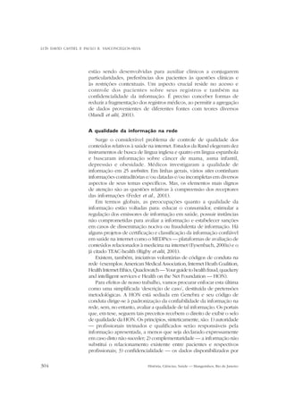 LUÍS DAVID CASTIEL E PAULO R. VASCONCELLOS-SILVA

estão sendo desenvolvidas para auxiliar clínicos a conjugarem
particularidades, preferências dos pacientes às questões clínicas e
às restrições contextuais. Um aspecto crucial reside no acesso e
controle dos pacientes sobre seus registros e também na
confidencialidade da informação. É preciso conceber formas de
reduzir a fragmentação dos registros médicos, ao permitir a agregação
de dados provenientes de diferentes fontes com teores diversos
(Mandl et alii, 2001).
A qualidade da informação na rede
Surge o considerável problema de controle de qualidade dos
conteúdos relativos à saúde na internet. Estudos da Rand elegeram dez
instrumentos de busca de língua inglesa e quatro em língua espanhola
e buscaram informação sobre câncer de mama, asma infantil,
depressão e obesidade. Médicos investigaram a qualidade de
informação em 25 websites. Em linhas gerais, vários sites continham
informações contraditórias e/ou datadas e/ou incompletas em diversos
aspectos de seus temas específicos. Mas, os elementos mais dignos
de atenção são as questões relativas à compreensão dos receptores
das informações (Feder et al., 2001).
Em termos globais, as preocupações quanto a qualidade da
informação estão voltadas para: educar o consumidor, estimular a
regulação dos emissores de informação em saúde, possuir instâncias
não comprometidas para avaliar a informação e estabelecer sanções
em casos de disseminação nociva ou fraudulenta de informação. Há
alguns projetos de certificação e classificação da informação confiável
em saúde na internet como o MEDPics — plataformas de avaliação de
conteúdos relacionados à medicina na internet (Eysenbach, 2000a) e o
já citado TEAC-health (Rigby et alii, 2001).
Existem, também, iniciativas voluntárias de códigos de conduta na
rede (exemplos: American Medical Association, Internet Heath Coalition,
Health Internet Ethics, Quackwatch — Your guide to health fraud, quackery
and intelligent services e Health on the Net Foundation — HON).
Para efeitos de nosso trabalho, vamos procurar enfocar esta última
como uma simplificada ‘descrição de caso’, destituída de pretensões
metodológicas. A HON está sediada em Genebra e seu código de
conduta dirige-se à padronização da confiabilidade da informação na
rede, sem, no entanto, avaliar a qualidade de tal informação. Os portais
que, em tese, seguem tais preceitos recebem o direito de exibir o selo
de qualidade da HON. Os princípios, sinteticamente, são: 1) autoridade
— profissionais treinados e qualificados serão responsáveis pela
informação apresentada, a menos que seja declarado expressamente
em caso disto não suceder; 2) complementaridade — a informação não
substitui o relacionamento existente entre pacientes e respectivos
profissionais; 3) confidencialidade — os dados disponibilizados por
304

História, Ciências, Saúde — Manguinhos, Rio de Janeiro

 