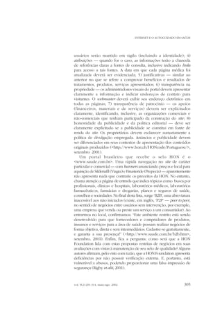 INTERNET E O AUTOCUIDADO EM SAÚDE

usuários serão mantido em sigilo (incluindo a identidade); 4)
atribuições — quando for o caso, as informações terão a chancela
de referências claras a fontes de consulta, inclusive indicando links
para acesso a tais fontes. A data em que cada página médica foi
atualizada deverá ser evidenciada; 5) justificativas — similar ao
anterior no que se refere a comprovar benefícios e resultados de
tratamentos, produtos, serviços apresentados; 6) transparência na
propriedade — os administradores visuais do portal devem apresentar
claramente a informação e indicar endereços de contato para
visitantes. O webmaster deverá exibir seu endereço eletrônico em
todas as páginas; 7) transparência de patrocínio — os apoios
(financeiros, materiais e de serviços) devem ser explicitados
claramente, identificando, inclusive, as organizações comerciais e
não-comerciais que tenham participado da construção do site ; 8)
honestidade da publicidade e da política editorial — deve ser
claramente explicitado se a publicidade se constitui em fonte de
renda do site. Os proprietários devem esclarecer sumariamente a
política de divulgação empregada. Anúncios e publicidade devem
ser diferenciados em seus contextos de apresentação dos conteúdos
originais produzidos (<http://www.hon.ch/HONcode/Portuguese/>,
setembro 2001).
Um portal brasileiro que recebe o selo HON é o
<www.saude.com.br>. Uma rápida navegação no site de caráter
particular e comercial — com banners anunciando preços e local para
aquisição de Sildenafil (Viagra) e Finasteride (Propecia) — aparentemente
não apresenta nada que contrarie os preceitos da HON. No entanto,
chama atenção a página de entrada que indica tópicos como busca por
profissionais, clínicas e hospitais, laboratórios médicos, laboratórios
farmacêuticos, farmácias e drogarias, planos e seguros de saúde,
conselhos e sociedades. No final desta lista, surge ‘B2B’, uma abreviatura
inacessível aos não iniciados (existe, em inglês, ‘P2P’ — peer to peer,
no sentido de negócios entre usuários sem intervenção, por exemplo,
uma empresa que venda ou preste um serviço a um consumidor). Ao
entrarmos no local, confirmamos: “Este ambiente restrito está sendo
desenvolvido para que fornecedores e compradores de produtos,
insumos e serviços para a área de saúde possam realizar negócios de
forma objetiva, direta e sem intermediários. Cadastre-se gratuitamente,
e garanta a sua presença!” (<http://www.saude.com.br/b2b.htm>,
setembro, 2001). Enfim, fica a pergunta: como será que a HON
Foundation lida com estas propostas restritas de negócios em suas
avaliações com vistas à manutenção de seu selo de qualidade? Alguns
autores afirmam, pelo visto com razão, que a HON Foundation apresenta
deficiências por não possuir verificação externa. E, portanto, está
vulnerável a abusos, podendo proporcionar uma falsa impressão de
segurança (Rigby et alii, 2001).

vol. 9(2):291-314, maio-ago. 2002

305

 