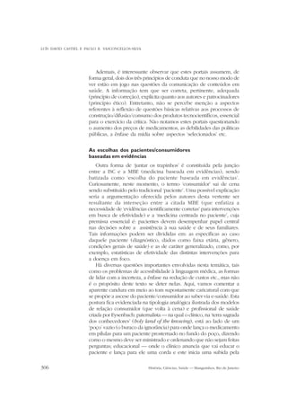 LUÍS DAVID CASTIEL E PAULO R. VASCONCELLOS-SILVA

Ademais, é interessante observar que estes portais assumem, de
forma geral, dois dos três princípios de conduta que no nosso modo de
ver estão em jogo nas questões da comunicação de conteúdos em
saúde. A informação tem que ser correta, pertinente, adequada
(princípio de correção), explícita quanto aos autores e patrocinadores
(princípio ético). Entretanto, não se percebe menção a aspectos
referentes à reflexão de questões básicas relativas aos processos de
construção/difusão/consumo dos produtos tecnocientíficos, essencial
para o exercício da crítica. Não notamos estes portais questionando
o aumento dos preços de medicamentos, as debilidades das políticas
públicas, a ênfase da mídia sobre aspectos ‘selecionados’ etc.
As escolhas dos pacientes/consumidores
baseadas em evidências
Outra forma de ‘juntar os trapinhos’ é constituída pela junção
entre a ISC e a MBE (medicina baseada em evidências), sendo
batizada como ‘escolha do paciente baseada em evidências’.
Curiosamente, neste momento, o termo ‘consumidor’ sai de cena
sendo substituído pelo tradicional ‘paciente’. Uma possível explicação
seria a argumentação oferecida pelos autores desta vertente ser
resultante da interseção entre a citada MBE (que enfatiza a
necessidade de ‘evidências cientificamente corretas’ para intervenções
em busca de efetividade) e a ‘medicina centrada no paciente’, cuja
premissa essencial é: pacientes devem desempenhar papel central
nas decisões sobre a assistência à sua saúde e de seus familiares.
Tais informações podem ser divididas em: as específicas ao caso
daquele paciente (diagnóstico, dados como faixa etária, gênero,
condições gerais de saúde) e as de caráter generalizado, como, por
exemplo, estatísticas de efetividade das distintas intervenções para
a doença em foco.
Há diversas questões importantes envolvidas nesta temática, tais
como os problemas de acessibilidade à linguagem médica, as formas
de lidar com a incerteza, a ênfase na redução de custos etc., mas não
é o propósito deste texto se deter nelas. Aqui, vamos comentar a
aparente candura em meio ao tom supostamente caricatural com que
se propõe a ascese do paciente/consumidor ao saber via e-saúde. Esta
postura fica evidenciada na tipologia analógica ilustrada dos modelos
de relação consumidor (que volta à cena) e profissional de saúde
criada por Eysenbach: paternalista — na qual o clínico, na ‘terra sagrada
dos conhecedores’ (holy land of the knowing), está ao lado de um
‘poço’ vazio (o buraco da ignorância) para onde lança o medicamento
em pílulas para um paciente prosternado no fundo do poço, dizendo
como o mesmo deve ser ministrado e ordenando que não sejam feitas
perguntas; educacional — onde o clínico anuncia que vai educar o
paciente e lança para ele uma corda e este inicia uma subida pela
306

História, Ciências, Saúde — Manguinhos, Rio de Janeiro

 