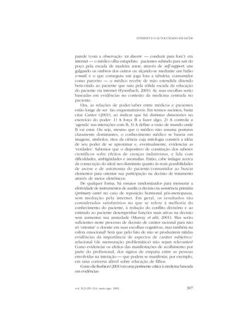 INTERNET E O AUTOCUIDADO EM SAÚDE

parede (com a observação ‘ex ducere — conduzir para fora’); era
internet — o médico olha estupefato pacientes subindo para sair do
poço pela escada de madeira www, através de self-support, uns
galgando os ombros dos outros ou alçando-se mediante um balão
e-mail, e o que conseguiu sair joga fora a tabuleta; consumidor
como parceiro — o médico recebe de mão estendida dizendo
bem-vindo ao paciente que saiu pela sólida escada da educação
do paciente via internet (Eysenbach, 2001). Aí, suas escolhas serão
baseadas em evidências no contexto da medicina centrada no
paciente.
Ora, as relações de poder/saber entre médicos e pacientes
estão longe de ser tão esquematizáveis. Em termos sucintos, basta
citar Canter (2001), ao indicar que há distintas dimensões no
exercício do poder: 1) A força B a fazer algo; 2) A controla a
‘agenda’ nas interações com B; 3) A define a visão de mundo onde
B vai estar. Ou seja, mesmo que o médico não assuma posturas
claramente dominantes, o conhecimento médico se baseia em
imagens, símbolos, ritos da ciência cuja mitologia constrói a idéia
de seu poder de se aproximar e, eventualmente, evidenciar as
‘verdades’. Sabemos que o dispositivo de construção dos saberes
científicos sofre efeitos de crenças indutivistas, e lida com
dificuldades, ambigüidades e anomalias. Então, cabe indagar acerca
da consecução do ideal neo-iluminista quanto às reais possibilidades
de ascese e de autonomia do paciente/consumidor ao buscar
elementos para orientar sua participação na decisão de tratamento
através de meios eletrônicos.
De qualquer forma, há ensaios randomizados para mensurar a
efetividade de instrumentos de auxílio à decisão na assistência primária
(primary care) no caso de reposição hormonal pós-menopausa,
sem mediação pela internet. Em geral, os resultados são
considerados satisfatórios no que se refere à melhoria do
conhecimento do paciente, à redução do conflito decisório e ao
estímulo ao paciente desempenhar funções mais ativas na decisão
sem aumentar sua ansiedade (Murray et alii, 2001). Mas serão
suficientes neste processo de decisão de caráter racional para não
só ‘orientar’ o doente em suas escolhas cognitivas, mas também na
esfera emocional? Será que pelo fato de não se produzirem nítidas
evidências da importância de aspectos de caráter subjetivo/
relacional (de mensuração problemática) não sejam relevantes?
Como evidenciar os efeitos das manifestações de acolhimento por
parte do profissional, dos signos de empatia entre as pessoas
envolvidas na interação — que podem se manifestar, por exemplo,
em uma conversa afável sobre educação de filhos.
Como diz Rushton (2001) em uma pertinente crítica à medicina baseada
em evidências:

vol. 9(2):291-314, maio-ago. 2002

307

 