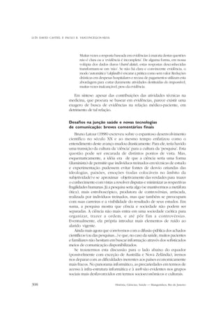 LUÍS DAVID CASTIEL E PAULO R. VASCONCELLOS-SILVA

Muitas vezes a resposta baseada em evidências à maioria destas questões
não é clara ou a ‘evidência é incompleta’. De alguma forma, em nossa
volúpia dos dados duros (hard data), estas respostas desconhecidas
transformam-se em ‘não’. Se não há clara e convincente evidência, o
modo ‘automático’ (default) é encarar a prática como sem valor. Reduções
drásticas em despesas hospitalares e recusa de pagamentos utilizam esta
abordagem para cortar duramente atividades destituídas do impossível,
muitas vezes inalcançável, peso da evidência.

Em síntese: apesar das contribuições das atividades técnicas na
medicina, que procura se basear em evidências, parece existir uma
exagero de busca de evidências na relação médico-paciente, em
detrimento de tal relação.
Desafios na junção saúde e novas tecnologias
de comunicação: breves comentários finais
Bruno Latour (1998) escreveu sobre o espantoso desenvolvimento
científico no século XX e ao mesmo tempo enfatizou como o
entendimento deste avanço mudou drasticamente. Para ele, teria havido
uma transição da cultura da ‘ciência’ para a cultura da ‘pesquisa’. Esta
questão pode ser encarada de distintos pontos de vista. Mas,
esquematicamente, a idéia era de que a ciência seria uma forma
(iluminista) de permitir que indivíduos treinados em técnicas de estudo
e experimentação pudessem evitar fontes de desvio oriundas das
ideologias, paixões, emoções (todas colocáveis no âmbito da
subjetividade) e se aproximar objetivamente das verdades para trazer
o conhecimento com vistas a resolver disputas e minimizar as respectivas
fragilidades humanas. Já a pesquisa seria algo (se mantivermos a metáfora
ótica), mais estroboscópico, produtora de controvérsias, arriscada,
realizada por indivíduos treinados, mas que também se preocupam
com suas carreiras e a visibilidade do resultado de seus estudos. Em
suma, a pesquisa mostra que cência e sociedade não podem ser
separadas. A ciência não mais entra em uma sociedade caótica para
organizar, trazer a ordem, e até pôr fim a controvérsias.
Eventualmente, ela própria introduz mais elementos de ruído ao
alarido vigente.
Ainda mais agora que convivemos com a difusão pública dos achados
científicos (ou das pesquisas...) e que, no caso da saúde, muitos pacientes
e familiares não hesitam em buscar informação através dos sofisticados
meios de comunicação disponibilizados.
Se trouxermos esta discussão para o lado abaixo do equador
(possivelmente com exceção de Austrália e Nova Zelândia), iremos
nos deparar com as dificuldades inerentes aos países economicamente
mais fracos. No panorama informático, as precariedades em termos de
acesso à infra-estrutura informática e à web são evidentes nos grupos
sociais mais desfavorecidos em termos socioeconômicos e culturais.
308

História, Ciências, Saúde — Manguinhos, Rio de Janeiro

 