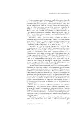 INTERNET E O AUTOCUIDADO EM SAÚDE

Em determinadas nações africanas, o quadro é dramático. Segundo
dados coletados por Arunachalam (1999), cerca de 95% de todos os
computadores estão nos países economicamente mais fortes. Em
termos comparativos entre os extremos quanto à conectividade à
rede, os valores absolutos para a África remontam a meados de
2001 em torno de 4.150.000 (segundo estatísticas específicas para a
África do Sul, há 2.400.000 em dezembro de 2000). Em termos de
proporção de usuários em relação à população, temos cerca de
0,5%. Para os Estados Unidos somados ao Canadá, obtemos 58,3 %
para o mesmo período.
Na América Latina, a proporção geral é de 4,8%. No Brasil, há
estimativas de que, no período considerado, cerca de 6,84% da população
tenha acesso à internet — mas, há países com valores superiores ao
Brasil, como o Chile, 11,6% (dezembro de 2000), Uruguai, 11,1%
(dezembro de 2000) e Argentina, 10,4% (julho de 2001) .
Entretanto, a variação bianual no período 1997-2001 foi,
respectivamente, 1997: 0,6%; 1999: 1,8% (incremento de três vezes);
2001: 6,8% (incremento de 3,8 vezes) (fontes: acesso à rede: http:/
/www.nua.com/surveys/how_many_online?index.html; dados
populacionais: http://www.census.gov/ipc/www/idbnew.html). Há
projeções para chegar a 18% (34 milhões) em 2006 (Pereira, 2001). É
preciso levar em conta que tais dados são sujeitos a críticas, pois foram
obtidos por diferentes institutos de pesquisa. E, além disso, importa
considerar que o padrão de utilização da internet varia. Uma mesma
pessoa pode possuir várias contas de acesso à rede, enquanto uma
única conta pode ter vários usuários (Ishaq, 2001).
Há esforços para amenizar a importante questão da ‘divisão/brecha
digital global’ entre as populações informatizadas e as despossuídas
que tende a ampliar as discrepâncias socioeconômicas. Mas as propostas
tendem a ser primordialmente técnicas. Para além da falta de acesso
dos desinformatizados (sem-hardware e/ou software e/ou web), é preciso
levar em conta o fato de que estes recursos não foram concebidos, nem
desenvolvidos pelos respectivos produtores de bens e serviços para tais
grupos. Basta ver o idioma predominante na rede. Portanto, são mais
desafiadores os problemas de aproximar culturalmente indivíduos
desinformatizados às novas tecnologias e seus desdobramentos
(Edejer, 2000).
Apesar disso, há valorosas e admiráveis iniciativas para enfrentar
tais limitações. Um dos melhores exemplos não é governamental. Tratase do Comitê para a Democratização da Informática, criado por Rodrigo
Baggio, filho de um ex-executivo da IBM. Ele e sua equipe procuram
locais de aula, treinam instrutores e fornecem computadores para favelas.
Já recebeu auxílio de empresas nacionais e estrangeiras e dá consultoria
em outros países.
Ademais, é perceptível a qualidade desigual da informação na
rede, como aponta uma nova linha de estudos avaliativos, por
vol. 9(2):291-314, maio-ago. 2002

309

 
