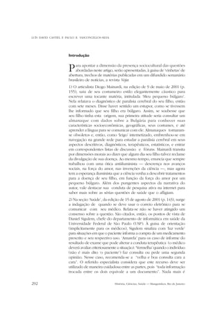 LUÍS DAVID CASTIEL E PAULO R. VASCONCELLOS-SILVA

Introdução

P

ara apontar a dimensão da presença sociocultural das questões
abordadas neste artigo, serão apresentadas, à guisa de ‘vinhetas’ de
abertura, trechos de matérias publicadas em um difundido semanário
brasileiro de notícias, a revista Veja:
1) O articulista Diogo Mainardi, na edição de 9 de maio de 2001 (p.
155), saiu de seu costumeiro estilo elegantemente cáustico para
escrever uma tocante matéria, intitulada ‘Meu pequeno búlgaro’.
Nela relatava o diagnóstico de paralisia cerebral do seu filho, então
com sete meses. Disse haver sentido um estupor, como se tivessem
lhe informado que seu filho era búlgaro. Assim, se soubesse que
seu filho tinha esta origem, sua primeira atitude seria consultar um
almanaque com dados sobre a Bulgária para conhecer suas
características socioeconômicas, geográficas, seus costumes, e até
aprender a língua para se comunicar com ele. Almanaques tornaramse obsoletos e, então, como ‘leigo’ internetizado, embrenhou-se em
navegação na grande rede para estudar a paralisia cerebral em seus
aspectos descritivos, diagnósticos, terapêuticos, estatísticos, e entrar
em correspondentes listas de discussão e fóruns. Mainardi transita
por dimensões morais ao dizer que algum dia seu filho talvez reclame
da divulgação de sua doença. Ao mesmo tempo, enuncia que sempre
trabalhou com uma ótica antiiluminista — descrença nos avanços
sociais, na força do amor, nas invenções da ciência —, mas agora
tem a esperança iluminista que a ciência venha a descobrir tratamentos
para a doença de seu filho, em função da força do amor por um
pequeno búlgaro. Além dos pungentes aspectos da narrativa do
autor, vale destacar sua conduta de pesquisa ativa na internet para
saber mais sobre as sérias questões de saúde que o afligiam.

2) Na seção ‘Saúde’, da edição de 15 de agosto de 2001 (p. 143), surge
a indagação de quando se deve usar o correio eletrônico para se
comunicar com seu médico. Relata-se não se haver atingido um
consenso sobre a questão. São citados, então, os pontos de vista de
Daniel Sigulem, chefe do departamento de informática em saúde da
Universidade Federal de São Paulo (USP). À guisa de orientação
(implicitamente para os médicos), Sigulem sinaliza com ‘luz verde’
para situações em que o paciente informa a compra de um medicamento
prescrito e seu respectivo uso. ‘Amarela’ para os caso de informe do
resultado de exame que pode alterar a conduta terapêutica (o médico
deverá avaliar criteriosamente a situação). ‘Vermelha’ quando o indivíduo
(não é mais dito ‘o paciente’) faz consulta ou pede uma segunda
opinião. Nesse caso, recomenda-se a “velha e boa consulta cara a
cara”. O referido especialista considera que este recurso deve ser
utilizado de maneira cuidadosa entre as partes, pois “toda informação
trocada entre os dois equivale a um documento”. Nada mais é
292

História, Ciências, Saúde — Manguinhos, Rio de Janeiro

 