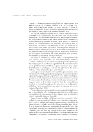 LUÍS DAVID CASTIEL E PAULO R. VASCONCELLOS-SILVA

exemplo, o dimensionamento da qualidade da informação na web
sobre tratamento da depressão (Griffiths et al., 2000). O que dizer
sobre nossos portais de saúde? Em nosso trabalho, à guisa de
ilustração, destituída de rigor avaliativo, sinalizamos breves aspectos
que sugerem a necessidade de investigação nesta área.
No caso de informações sobre saúde, existem aspectos relativos
a dimensões socioculturais e educacionais para decisões bem
informadas. Estas envolvem entendimentos, nem sempre acessíveis,
dos processos de construção dos conhecimentos tecnobiocientíficos
na resolutividade de questões de saúde. Quais seriam os conteúdos
básicos de epidemiologia e de estatística necessários para os
indivíduos decidirem racionalmente acerca de medidas de
autocuidado sobre dieta, exercício e não-tabagismo? Será que se
trata de fornecer informação e técnicas de auxílio à decisão baseadas
em evidências? Estas condições podem ser necessárias, mas talvez
não suficientes, se levarmos em conta dimensões não racionais,
inconscientes que habitam a volição humana.
Em meio às tentativas de análise sobre a contemporaneidade
(seja tecnófila, seja tecnófoba, seja tecnoambivalente), podemos
visualizar a imbricação de três sistemas que participam da organização
das configurações do mundo atual: o predomínio da razão instrumental
e suas produções tecnocientíficas; o poder enfeixado pela junção
de instituições e ideologias; a crença na supremacia dos mitos,
símbolos e ritos promovidos pela tecnociência.
Como possível resultante deste cenário, presenciamos uma
colonização da sociedade pela aliança entre geradores de conhecimentos
especializados, especialistas que os produzem como objetos tecnológicos,
o conjunto do sistema industrial (os macrossistemas técnicos) e as redes
de comunicação, distribuição e consumo. Convivemos com excesso de
imagens, textos e de escolhas possíveis. Uma das conseqüências
palpáveis se constitui na ampliação de rupturas com as configurações
simbólicas e com as mediações que regem as maneiras de ser em
conjunto (Balandier, 1999).
No caso da saúde, temos a geração de uma sociedade de indivíduos
que se reconfiguram sob a forma de protopacientes sem médicos, em
consumidores de mercadorias/serviços ligadas tanto à informática
como à pretendida proteção da saúde.
Baseando-nos em Cohn (2001), cabe aqui um comentário sobre
a relação consumidor/cidadão/indivíduo: nos países economicamente
mais fortes, as políticas sociais proporcionaram maior igualdade no
interior de suas sociedades, através dos chamados welfare states. Apesar
de seus atuais ‘encolhimentos’ a partir dos ditames neoliberais e das
crises fiscais, foi aí que se constituíram e se estabeleceram os direitos de
cidadania. Estes, de fato, não vieram separados do movimento de
afirmação do próprio estatuto do ser ‘cidadão’, viabilizado pelas inerentes
condições socioculturais e políticas de seus contextos socioculturais.
310

História, Ciências, Saúde — Manguinhos, Rio de Janeiro

 