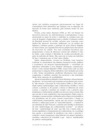 INTERNET E O AUTOCUIDADO EM SAÚDE

Assim, tais cidadãos ocupariam criteriosamente seu lugar de
consumidores bem informados que lidariam com as injunções do
mercado de forma mais autônoma, pois estariam cientes de seus
direitos.
Porém, como indica Bauman (2000, p. 46), em função do
inexorável processo de individualização contemporâneo (como
mencionado no início do texto), o indivíduo se constitui como um
vetor de desgaste e fragmentação para o cidadão. O primeiro usufrui
da liberdade pessoal de escolha, inclusive para consumir como
melhor lhe aprouver, descrente, indiferente, ou, na melhor das
hipóteses, cauteloso quanto a participar de ações efetivas dirigidas
ao ‘bem comum’. Já o segundo buscaria seu próprio bem-estar através
do bem-estar da ‘cidade’. Por mais resultados favoráveis que
proporcionem, a busca de interesses comuns dos cidadãos é vista,
no limite, como restrição à liberdade de escolha pessoalizada por
parte do indivíduo de direito. Mas, para este se tornar um indivíduo
de fato, é imperioso que se torne antes cidadão.
Enfim, inegavelmente, vivemos no Ocidente, com variações
conforme as características das distintas formações sociais, políticas
e econômicas, em situações hipermediatizadas — sociedades de
indivíduos submetidos à nova trindade: informação, comunicação,
técnica. Como assinala Balandier (1999), somos todos cada vez mais
pertencentes à categoria Homo cathodicus, seres mediados por teclas
e telas. Nestas circunstâncias, proliferam informações nem sempre
congruentes e, também, aumento das incertezas e das ansiedades
diante desta saturação de possibilidades.
Apesar da importância atribuída à faceta libertária e democratizante
da internet, são necessários pré-requisitos tecnoculturais para acessála. Vale retomar a discussão de Sousa-Santos (2000, p. 248) sobre a
dupla ruptura epistemológica entre conhecimento científico e senso
comum: a primeira se dá quando a ciência se diferencia do senso
comum, a segunda consistiria em romper com a primeira para
transformar o conhecimento científico em um novo senso comum. Mas
que este não se torne regulatório e sim emancipatório. Então, como as
estratégias comunicacionais viabilizadas pelos objetos tecnocientíficos
nos permitiriam sair do senso comum conservador e chegar ao
conhecimento emancipatório, aquele que não recusa a tecnologia,
inclusive a utiliza para aceder ao “autoconhecimento ... e traduzir-se
em sabedoria de vida”? Para isto, o referido autor detalha os elementos
de uma “epistemologia dos conhecimentos ausentes” no interior
de uma “ epistemologia da visão” que lida com a tensão entre as
facetas regulatórias e emancipatórias do conhecimento. Aí, o sociólogo
luso aponta a necessidade de prudência com vistas a perceber e
controlar a maior insegurança, especialmente nos grupos oprimidos,
excluídos, vulneráveis da sociedade e que mais se beneficiariam
de práticas emancipatórias.
vol. 9(2):291-314, maio-ago. 2002

311

 