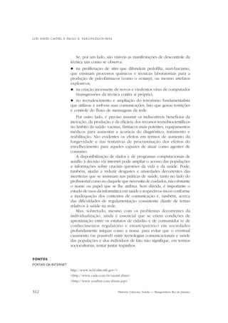 LUÍS DAVID CASTIEL E PAULO R. VASCONCELLOS-SILVA

Se, por um lado, são visíveis as manifestações de descontrole da
técnica tais como se observa:
na proliferação de sites que difundem pedofilia, nazi-fascismo,
que ensinam processos químicos e técnicas laboratoriais para a
produção de psicofármacos (como o ecstasy), ou mesmo artefatos
explosivos;
l na criação incessante de novos e virulentos vírus de computador
(transgressões da técnica contra si própria);
l no recrudescimento e ampliação do terrorismo fundamentalista
que utilizou a web em suas comunicações, fato que gerou restrições
e controle do fluxo de mensagens da rede.
l

Por outro lado, é preciso assumir os indiscutíveis benefícios da
inovação, da produção e da eficácia dos recursos tecnobiocientíficos
no âmbito da saúde: vacinas, fármacos mais potentes, equipamentos
médicos para aumentar a acurácia do diagnóstico, tratamento e
reabilitação. São evidentes os efeitos em termos de aumento da
longevidade e nas tentativas de procrastinação dos efeitos do
envelhecimento para aqueles capazes de atuar como agentes de
consumo.
A disponibilização de dados e de programas computacionais de
auxílio à decisão via internet pode ampliar o acesso das populações
a informações sobre cruciais questões da vida e da saúde. Pode,
também, ajudar a reduzir desgastes e ansiedades decorrentes das
incertezas que se insinuam nas práticas de saúde, tanto no lado do
profissional como no daquele que necessita de cuidados, não obstante
o nome ou papel que se lhe atribua. Sem dúvida, é importante o
estudo de usos da informática em saúde e respectivos riscos conforme
a inadequação dos contextos de comunicação e, também, acerca
das dificuldades de regulamentação consistente diante de temas
relativos à saúde na rede.
Mas, sobretudo, mesmo com os problemas decorrentes da
individualização, ainda é essencial que se criem condições de
aproximação entre os estatutos de cidadão e de consumidor (e de
conhecimentos regulatório e emancipatório) em sociedades
profundamente iníquas como a nossa, para evitar que o eventual
casamento (se possível) entre tecnologias comunicacionais e saúde
das populações e dos indivíduos de fato não signifique, em termos
socioculturais, tentar juntar trapinhos.
FONTES
PORTAIS DA INTERNET
http://www.ncbi.nlm.nih.gov/>
<http://www.cade.com.br/sauinf.shtm>
<http://www.youfirst.com/about.asp>

312

História, Ciências, Saúde — Manguinhos, Rio de Janeiro

 