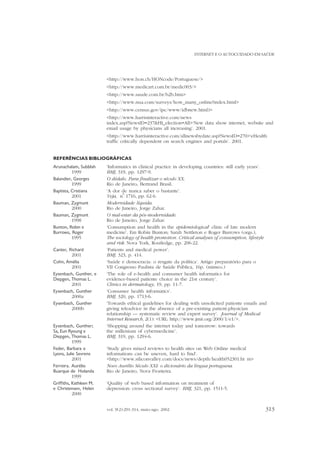 INTERNET E O AUTOCUIDADO EM SAÚDE

<http://www.hon.ch/HONcode/Portuguese/>
<http://www.medicart.com.br/medic003/>
<http://www.saude.com.br/b2b.htm>
<http://www.nua.com/surveys/how_many_online?index.html>
<http://www.census.gov/ipc/www/idbnew.html)>
<http://www.harrisinteractive.com/news
index.asp?NewsID=237&HI_election=All>‘New data show internet, website and
email usage by physicians all increasing’. 2001.
<http://www.harrisinteractive.com/allnewsbydate.asp?NewsID=270>‘eHealth
traffic critically dependent on search engines and portals’. 2001.
REFERÊNCIAS BIBLIOGRÁFICAS
Arunachalam, Subblah
1999
Balandier, Georges
1999
Baptista, Cristiana
2001
Bauman, Zygmunt
2000
Bauman, Zygmunt
1998
Bunton, Robin e
Burrows, Roger
1995
Canter, Richard
2001
Cohn, Amélia
2001
Eysenbach, Gunther, e
Diepgen, Thomas L.
2001
Eysenbach, Gunther
2000a
Eysenbach, Gunther
2000b
Eysenbach, Gunther;
Sa, Eun Ryoung e
Diepgen, Thomas L.
1999
Feder, Barbara e
Lyons, Julie Sevrens
2001
Ferreira. Aurélio
Buarque de Holanda
1999
Griffiths, Kathleen M.
e Christensen, Helen
2000

‘Informatics in clinical practice in developing countries: still early years’.
BMJ, 319, pp. 1297-9.
O dédalo. Para finalizar o século XX.
Rio de Janeiro, Bertrand Brasil.
‘A dor de nunca saber o bastante’.
o
Veja, n 1716, pp. 62-6.
Modernidade líquida.
Rio de Janeiro, Jorge Zahar.
O mal-estar da pós-modernidade.
Rio de Janeiro, Jorge Zahar.
‘Consumption and health in the epidemiological‘ clinic of late modern
medicine’. Em Robin Bunton; Sarah Nettleton e Roger Burrows (orgs.),
The sociology of health promotion. Critical analyses of consumption, lifestyle
and risk. Nova York, Routledge, pp. 206-22.
‘Patients and medical power’.
BMJ, 323, p. 414.
‘Saúde e democracia: o resgate da política’. Artigo preparatório para o
VII Congresso Paulista de Saúde Pública, 16p. (mimeo.)
‘The role of e-health and consumer health informatics for
evidence-based patiente choice in the 21st century’.
Clinics in dermatology, 19, pp. 11-7.
‘Consumer health informatics’.
BMJ, 320, pp. 1713-6.
‘Towards ethical guidelines for dealing with unsolicited patiente emails and
giving teleadvice in the absence of a pre-existing patient-physician
relationship — systematic review and expert survey’. Journal of Medical
Internet Research, 2(1): <URL: http://www.jmir.org/2000/1/e1/>.
‘Shopping around the internet today and tomorrow: towards
the millenium of cybermedicine’.
BMJ, 319, pp. 1294-6.
‘Study gives mixed reviews to health sites on Web Online medical
informations can be uneven, hard to find’.
<http://www.siliconvalley.com/docs/news/depth/health052301.ht m>
Novo Aurélio Século XXI: o dicionário da língua portuguesa.
Rio de Janeiro, Nova Fronteira.
‘Quality of web based information on treatment of
depression: cross sectional survey’. BMJ, 321, pp. 1511-5.

vol. 9(2):291-314, maio-ago. 2002

313

 