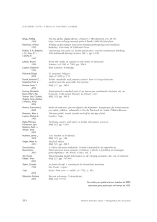 LUÍS DAVID CASTIEL E PAULO R. VASCONCELLOS-SILVA

Ishaq, Ashfaq
2001
Kleinman, Arthur
1995
Kulbok, P. A.; Baldwin,
J. H.; Cox, C. L.
e Duffy, R.
1997
Latour, Bruno
1998
Lupton, Deborah
1999
Mainardi, Diogo
2001
Mandl, Kenneth D.;
Szolovits, Peter e
Kohane, Isaac S.
2001
Murray, Elizabeth;
Davis, Hilary; Tai,
Sharon See; Coulter,
Angela; Gray, Alastair
e Haines, Andy
2001
Pereira, Raimundo J.
2001
Petersen, Alan e
Lupton, Deborah
1996
Rigby, Michael;
Forsström, Jari;
Roberts, Ruth e
Wyatt, Jerry
2001
Rushton, Jerry L.
2001
Singer, Peter A.
2000
Sousa-Santos,
Boaventura
2000
Tan-Torres
Edejer, Tessa
2000
Taylor, Charles
1994
Veja
2001
Wootton, Richard
2001

‘On the global digital divide’. Finance & Development, vol. 38 (3).
http://www.imf.org/external/pubs/ft/fandd/2001/09/ishaq.htm
Writing at the margin. Discourse between anthropology and medicine.
Berkeley, University of California Press.
‘Advancing discourse on health promotion: beyond mainstream thinking’.
ANS Advanced Nursing Science, 20(1), pp. 12-20.
‘From the world of science to the world of research?’.
Science, vol. 280, no 5361, pp. 208-9.
Risk. Londres, Routledge.
‘O pequeno búlgaro’.
Veja, no 1699, p. 155.
‘Public standards and patients control: how to keep electronic
medical records accessible but private’.
BMJ, 322, pp. 283-6.
‘Randomised controlled trial of an interactive multimedia decision aid on
hormone replacement therapy in primary care’.
BMJ, 323, pp. 490-3.

Redes de sintomas: facetas digitais da depressão. Anteprojeto de doutoramento
em saúde pública, submetido à Escola Nacional de Saúde Pública/Fiocruz.
The new public health. Health and self in the age of risk.
Londres, Sage.
‘Verifying quality and safety in fealth informatics services’.
BMJ, 323, pp. 552-6.

‘The burden of evidence’.
BMJ, 323, pp. 349.
‘Medical ethics’.
BMJ, 321, pp. 282-5.
A crítica da razão indolente. Contra o desperdício da experiência.
Para um novo senso comum. A ciência, o direito e a política na transição
para-digmática. São Paulo, Cortez, vol. 1.
‘Disseminating health information in developing countries: the role of internet’.
BMJ, 321, pp. 797-800.
As fontes do self. A construção da identidade moderna.
São Paulo, Loyola.
Seção ‘Para usar — saúde’, no 1713, p. 143.
‘Recent advances: Telemedicine’.
BMJ, 323, 557-60.
Recebido para publicação em outubro de 2001.
Aprovado para publicação em março de 2002.

314

História, Ciências, Saúde — Manguinhos, Rio de Janeiro

 