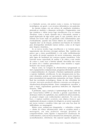 LUÍS DAVID CASTIEL E PAULO R. VASCONCELLOS-SILVA

e o limitado acesso, em países como o nosso, às benesses
tecnológicas, em geral, e aos recursos informáticos, em particular.
Ao mesmo tempo, em um esforço de ampliação semântica,
pretende-se sinalizar a dimensão acelerada e fragmentária com
que temáticas e idéias novas logo envelhecem e/ou se tornam
obsoletas, como a moda. Quando não é descartada, assume o
papel depreciado de algo usado, gasto. E, que, portanto, deve ser
retirada dos locais onde era guardada como indumentárias para
eventualmente, quando não forem objetos de comércio da dita
‘segunda mão’ ou de doação, perderem suas funções de vestuário
para desempenhar atividades menos nobres, como as de trapos
para limpeza doméstica...
Se os novos tecidos logo envelhecem e se tornam panos,
seguramente não devemos envergar andrajos. Mas também não
parece que a única possibilidade é a de ceder irrefletidamente
aos apelos de pronta aquisição de novas vestimentas, marcadas
pelo signo de modismos tão custosos quanto transitórios. Cabe
exercitar nossa capacidade de análise e de crítica a este estado
de coisas e, como reza a história infantil, desconfiar das vestes
de tantos reis e rainhas apresentados como modelos a seguir.
Inclusive das nossas próprias...
Veja-se como, na voragem da obsolescência (programada ou
não), equipamentos computacionais, programas informáticos, portais
e empreendimentos do chamado e-business rapidamente perdem
a suposta vitalidade: envelhecem. Se não desaparecerem no lixo,
estes elementos podem ser aproveitados pelos novos trapeiros
para consumidores de segunda mão, justamente, em ‘trapo’. Destino
final das novidades tecnológicas, diante da alta velocidade do
circuito inovação-produção-difusão-consumo-uso-desgasteobsolescência-desaparecimento. Estas contingências sucedem ‘a
todo o trapo’, regionalismo gauchesco indicativo de ‘disparada’
(Ferreira, 1999).
É pertinente, aqui, a menção à ‘epistemologia do lixo’, referida
por Sousa-Santos (2000) ao discutir a grande capacidade de
destruição criativa do capitalismo, mas, também da ciência moderna,
ao propor romper com conhecimentos anteriores. No caso em
foco, a ruptura também ocorreria com objetos técnicos que
rapidamente alcançam o estatuto de refugáveis, ao serem ‘superados’
por novas versões e modelos (claro que com uma boa dose de
artificialismo ou maquiagem).
Muitas vezes, sentimo-nos desgastados — reduzidos a trapos
— diante do vórtice informacional, onde se acoplam meios e
mensagens, em uma poderosa sinergia geradora de
compulsividades, tanto ligadas à impraticável atualização de
conhecimentos, como na busca insaciável de orientações, preceitos,
aconselhamentos, referências. Em especial aquelas dirigidas ao
294

História, Ciências, Saúde — Manguinhos, Rio de Janeiro

 
