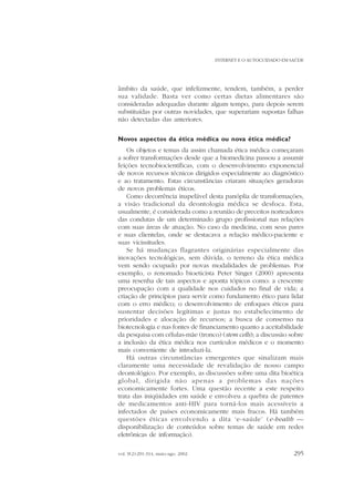 INTERNET E O AUTOCUIDADO EM SAÚDE

âmbito da saúde, que infelizmente, tendem, também, a perder
sua validade. Basta ver como certas dietas alimentares são
consideradas adequadas durante algum tempo, para depois serem
substituídas por outras novidades, que superariam supostas falhas
não detectadas das anteriores.
Novos aspectos da ética médica ou nova ética médica?
Os objetos e temas da assim chamada ética médica começaram
a sofrer transformações desde que a biomedicina passou a assumir
feições tecnobiocientíficas, com o desenvolvimento exponencial
de novos recursos técnicos dirigidos especialmente ao diagnóstico
e ao tratamento. Estas circunstâncias criaram situações geradoras
de novos problemas éticos.
Como decorrência inapelável desta panóplia de transformações,
a visão tradicional da deontologia médica se desfoca. Esta,
usualmente, é considerada como a reunião de preceitos norteadores
das condutas de um determinado grupo profissional nas relações
com suas áreas de atuação. No caso da medicina, com seus pares
e suas clientelas, onde se destacava a relação médico-paciente e
suas vicissitudes.
Se há mudanças flagrantes originárias especialmente das
inovações tecnológicas, sem dúvida, o terreno da ética médica
vem sendo ocupado por novas modalidades de problemas. Por
exemplo, o renomado bioeticista Peter Singer (2000) apresenta
uma resenha de tais aspectos e aponta tópicos como: a crescente
preocupação com a qualidade nos cuidados no final de vida; a
criação de princípios para servir como fundamento ético para lidar
com o erro médico; o desenvolvimento de enfoques éticos para
sustentar decisões legítimas e justas no estabelecimento de
prioridades e alocação de recursos; a busca de consenso na
biotecnologia e nas fontes de financiamento quanto a aceitabilidade
da pesquisa com células-mãe (tronco) (stem cells); a discussão sobre
a inclusão da ética médica nos currículos médicos e o momento
mais conveniente de introduzi-la.
Há outras circunstâncias emergentes que sinalizam mais
claramente uma necessidade de revalidação de nosso campo
deontológico. Por exemplo, as discussões sobre uma dita bioética
global, dirigida não apenas a problemas das nações
economicamente fortes. Uma questão recente a este respeito
trata das iniqüidades em saúde e envolveu a quebra de patentes
de medicamentos anti-HIV para torná-los mais acessíveis a
infectados de países economicamente mais fracos. Há também
questões éticas envolvendo a dita ‘e-saúde’ (e-health —
disponibilização de conteúdos sobre temas de saúde em redes
eletrônicas de informação).
vol. 9(2):291-314, maio-ago. 2002

295

 