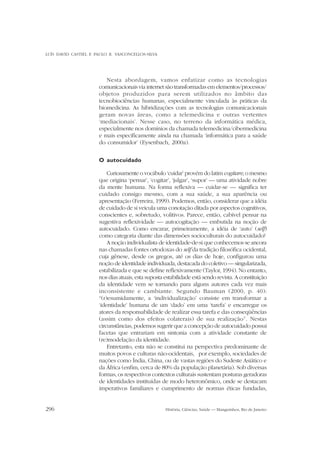 LUÍS DAVID CASTIEL E PAULO R. VASCONCELLOS-SILVA

Nesta abordagem, vamos enfatizar como as tecnologias
comunicacionais via internet são transformadas em elementos/processos/
objetos produzidos para serem utilizados no âmbito das
tecnobiociências humanas, especialmente vinculada às práticas da
biomedicina. As hibridizações com as tecnologias comunicacionais
geram novas áreas, como a telemedicina e outras vertentes
‘mediacionais’. Nesse caso, no terreno da informática médica,
especialmente nos domínios da chamada telemedicina/cibermedicina
e mais especificamente ainda na chamada ‘informática para a saúde
do consumidor’ (Eysenbach, 2000a).
O autocuidado
Curiosamente o vocábulo ‘cuidar’ provém do latim cogitare, o mesmo
que origina ‘pensar’, ‘cogitar’, ‘julgar’, ‘supor’ — uma atividade nobre
da mente humana. Na forma reflexiva — cuidar-se — significa ter
cuidado consigo mesmo, com a sua saúde, a sua aparência ou
apresentação (Ferreira, 1999). Podemos, então, considerar que a idéia
de cuidado de si veicula uma conotação ditada por aspectos cognitivos,
conscientes e, sobretudo, volitivos. Parece, então, cabível pensar na
sugestiva reflexividade — autocogitação — embutida na noção de
autocuidado. Como encarar, primeiramente, a idéia de ‘auto’ (self)
como categoria diante das dimensões socioculturais do autocuidado?
A noção individualista de identidade-de-si que conhecemos se ancora
nas chamadas fontes ortodoxas do self da tradição filosófica ocidental,
cuja gênese, desde os gregos, até os dias de hoje, configurou uma
noção de identidade individuada, destacada do coletivo — singularizada,
estabilizada e que se define reflexivamente (Taylor, 1994). No entanto,
nos dias atuais, esta suposta estabilidade está sendo revista. A constituição
da identidade vem se tornando para alguns autores cada vez mais
inconsistente e cambiante. Segundo Bauman (2000, p. 40):
“(r)esumidamente, a ‘individualização’ consiste em transformar a
‘identidade’ humana de um ‘dado’ em uma ‘tarefa’ e encarregar os
atores da responsabilidade de realizar essa tarefa e das conseqüências
(assim como dos efeitos colaterais) de sua realização”. Nestas
circunstâncias, podemos sugerir que a concepção de autocuidado possui
facetas que entrariam em sintonia com a atividade constante de
(re)modelação da identidade.
Entretanto, esta não se constitui na perspectiva predominante de
muitos povos e culturas não-ocidentais, por exemplo, sociedades de
nações como Índia, China, ou de vastas regiões do Sudeste Asiático e
da África (enfim, cerca de 80% da população planetária). Sob diversas
formas, os respectivos contextos culturais sustentam posturas geradoras
de identidades instituídas de modo heteronômico, onde se destacam
imperativos familiares e cumprimento de normas éticas fundadas,
296

História, Ciências, Saúde — Manguinhos, Rio de Janeiro

 