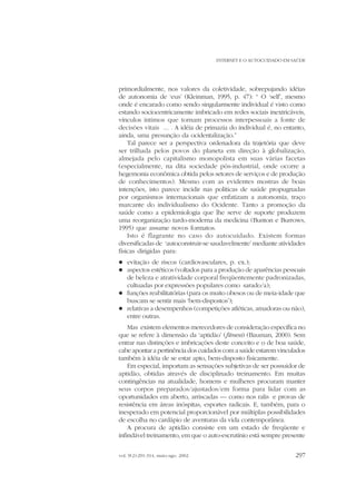 INTERNET E O AUTOCUIDADO EM SAÚDE

primordialmente, nos valores da coletividade, sobrepujando idéias
de autonomia de ‘eus’ (Kleinman, 1995, p. 47): “ O ‘self’, mesmo
onde é encarado como sendo singularmente individual é visto como
estando sociocentricamente imbricado em redes sociais inextricáveis,
vínculos íntimos que tornam processos interpessoais a fonte de
decisões vitais ... . A idéia de primazia do individual é, no entanto,
ainda, uma presunção da ocidentalização.”
Tal parece ser a perspectiva ordenadora da trajetória que deve
ser trilhada pelos povos do planeta em direção à globalização,
almejada pelo capitalismo monopolista em suas várias facetas
(especialmente, na dita sociedade pós-industrial, onde ocorre a
hegemonia econômica obtida pelos setores de serviços e de produção
de conhecimentos). Mesmo com as evidentes mostras de boas
intenções, isto parece incidir nas políticas de saúde propugnadas
por organismos internacionais que enfatizam a autonomia, traço
marcante do individualismo do Ocidente. Tanto a promoção da
saúde como a epidemiologia que lhe serve de suporte produzem
uma reorganização tardo-moderna da medicina (Bunton e Burrows,
1995) que assume novos formatos.
Isto é flagrante no caso do autocuidado. Existem formas
diversificadas de ‘autoconstruir-se saudavelmente’ mediante atividades
físicas dirigidas para:
evitação de riscos (cardiovasculares, p. ex.);
aspectos estéticos (voltados para a produção de aparências pessoais
de beleza e atratividade corporal freqüentemente padronizadas,
cultuadas por expressões populares como sarado/a);
l funções reabilitatórias (para os muito obesos ou de meia-idade que
buscam se sentir mais ‘bem-dispostos’);
l relativas a desempenhos (competições atléticas, amadoras ou não),
entre outras.
l
l

Mas existem elementos merecedores de consideração específica no
que se refere à dimensão da ‘aptidão’ (fitness) (Bauman, 2000). Sem
entrar nas distinções e imbricações deste conceito e o de boa saúde,
cabe apontar a pertinência dos cuidados com a saúde estarem vinculados
também à idéia de se estar apto, bem-disposto fisicamente.
Em especial, importam as sensações subjetivas de ser possuidor de
aptidão, obtidas através de disciplinado treinamento. Em muitas
contingências na atualidade, homens e mulheres procuram manter
seus corpos preparados/ajustados/em forma para lidar com as
oportunidades em aberto, arriscadas — como nos ralis e provas de
resistência em áreas inóspitas, esportes radicais. E, também, para o
inesperado em potencial proporcionável por múltiplas possibilidades
de escolha no cardápio de aventuras da vida contemporânea.
A procura de aptidão consiste em um estado de freqüente e
infindável treinamento, em que o auto-escrutínio está sempre presente
vol. 9(2):291-314, maio-ago. 2002

297

 