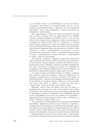 LUÍS DAVID CASTIEL E PAULO R. VASCONCELLOS-SILVA

e a ansiedade diante da possibilidade de perda da forma é
permanente. Há indícios de compulsividade adictiva em tais
condições, possivelmente ligada a liberações de neuro-hormônios
euforizantes, sendo assim comparadas a estados equivalentes de
dependência farmacológica.
Mas, inegavelmente, a difusão da noção de promoção da saúde
está em franca expansão. Em uma rápida pesquisa no Medline,
acessamos grande quantidade de trabalhos sobre o tema em suas
várias (e nem sempre claras) designações. Aliás, esta percepção foi
assinalada por Kulbok et alii (1997) ao referirem-se à confusão
relacionada ao campo em foco. Após uma análise crítica dos mesmos
termos, assinalaram diferentes sentidos nas formas como profissionais
especializados empregam idéias/conceptualizações inerentes à área:
‘promoção à saúde’; ‘comportamento na promoção à saúde’,
‘comportamento na proteção à saúde’, ‘comportamento na prevenção
à doença’, ‘comportamento na saúde preventiva’, ‘comportamento
de saúde’, ‘estilo de vida saudável’.
Curiosamente, ‘promoção’ e ‘promover’ apresentam interessantes
aspectos polissêmicos (Ferreira, 1999). Por um lado, podem referir-se a
avanço, elevação a situação superior, ascensão (e, por extensão, ascese).
Inclui noções causais, originárias e, mesmo, de ‘instância viabilizadora’.
Por outro, vinculam-se a imagens recorrentes de marketing, de
propaganda, como estímulo publicitário (com vistas à divulgação e ao
consumo) de determinados produtos, idéias, pontos de vista.
No campo da saúde, tais sentidos tendem a se unificar e adquirem
uma poderosa dimensão semântica: instâncias viabilizadoras de
elementos propiciadores de situações superiores. Para atingir os
pretendidos efeitos, utilizam-se de estratégias de difusão pública, que,
inevitavelmente, se vinculam a aspectos retóricos. No caso em questão,
com vistas à boa saúde, ou melhor, à evitação de riscos que a
comprometam. Promover à saúde, promovendo a saúde.
Entretanto, pode-se fazer, em síntese, uma série de críticas às
proposições da promoção da saúde e da decorrente ‘saúde pública
promocional’. Esta caracterizar-se-ia por sua postura modernista. Isto
é, “dependente da ciência como baluarte da sua credibilidade e posição
social compartilhando uma crença nos poderes da racionalidade e
organização para alcançar progresso na luta contra o sofrimento e a
doença” (Petersen e Lupton, 1996, p. 6).
Esta perspectiva é discutida pelos teóricos da governamentalidade
foucaultiana aplicada ao conceito de risco. Para eles, a regulação e
‘disciplinização’ está voltada para os indivíduos autonomizados, que se
autovigiam em busca de otimizar seus supostos interesses de “melhorar
na vida” (Lupton, 1999). Dentre eles, está a saúde, mas sobretudo do
ponto de vista da aptidão, em uma curiosa mescla de meio e finalidade.
Indiscutivelmente, surgem novas questões éticas e repercussões
socioculturais referentes ao campo dos cuidados em saúde e também
298

História, Ciências, Saúde — Manguinhos, Rio de Janeiro

 