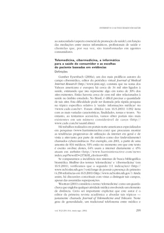 INTERNET E O AUTOCUIDADO EM SAÚDE

ao autocuidado (aspecto essencial da promoção da saúde), em função
das mediações entre meios informáticos, profissionais de saúde e
clientelas que, por sua vez, são transformadas em agentes
consumidores.
Telemedicina, cibermedicina, a informática
para a saúde do consumidor e as escolhas
do paciente baseadas em evidências
Definições
Gunther Eysenbach (2000a), um dos mais prolíficos autores do
campo cibermédico, editor do periódico virtual Journal of Medical
Internet Research (http://www.jmir.org), constata que na soma dos
Yahoos americano e europeu há cerca de 34 mil sites ligados à
saúde, estimando que isto represente algo em torno de 30% dos
sites existentes. Então haveria cerca de cem mil sites relacionados à
saúde no âmbito estudado. No Brasil, é difícil precisar a quantidade
de tais sites. Esta dificuldade pode ser ilustrada pela rápida pesquisa
no tópico específico relativo à ‘saúde: informações médicas’ no
<www.cade.com.br>. Foram obtidos (em 16.9.2001) 1.092 itens
com as mais variadas características, finalidades, temas e teores. No
entanto, ao tentarmos acessá-los, vamos obter portais não mais
existentes em um número considerável de casos (http://
www.cade.com.br/sauinf.shtm).
Há trabalhos realizados em portais norte-americanos especializados
em pesquisas (www.harrisinteractive.com) que procuram mostrar
as tendências progressivas de utilização da internet em geral e de
visita a sites tanto por parte de médicos como dos (indevidamente)
chamados cybercondríacos. Por exemplo, em 2001, a partir de uma
amostra de 834 médicos, 93% estão no momento em que este texto
é escrito on-line; destes, 64% usam a internet diariamente e 45%
atuam em websites (http://www.harrisinteractive.com/news
index.asp?NewsID=237&HI_election=All).
Se compararmos a incidência nos sistemas de busca bibliográfica
biomédica Medline dos termos ‘telemedicina’ e ‘cibermedicina’ (em
16.9.2001), verificamos que o segundo (11 indicações) (http://
www.ncbi.nlm.nih.gov/) está longe de possuir a presença do primeiro
(4.358 referências em 16.9.2001) (http://www.ncbi.nlm.nih.gov/). Ainda
assim, há discussões conceituais com vistas a distinguir tais campos,
apesar das assumidas superposições.
Wootton (2001) considera o termo ‘telemedicina’ como um guardachuva que engloba qualquer atividade médica envolvendo um elemento
de distância. Creio ser importante explicitar que este autor é o
editor da primeira revista acadêmica a abordar tais tópicos —
justamente chamada Journal of Telemedicine and Telecare. Neste
grau de generalidade, um tradicional telefonema entre médico e
vol. 9(2):291-314, maio-ago. 2002

299

 