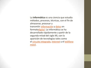 La informática es una ciencia que estudia
métodos, procesos, técnicas, con el fin de
almacenar, procesar y
transmitir información y datos en
formatodigital. La informática se ha
desarrollado rápidamente a partir de la
segunda mitad del siglo XX, con la
aparición de tecnologías tales como
el circuito integrado, Internet y el teléfono
móvil.