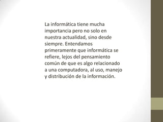 La informática tiene mucha
importancia pero no solo en
nuestra actualidad, sino desde
siempre. Entendamos
primeramente que informática se
refiere, lejos del pensamiento
común de que es algo relacionado
a una computadora, al uso, manejo
y distribución de la información.