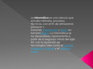 La informática es una ciencia que
estudia métodos, procesos,
técnicas, con el fin de almacenar,
procesar y
transmitir información y datos en
formatodigital. La informática se
ha desarrollado rápidamente a
partir de la segunda mitad del siglo
XX, con la aparición de
tecnologías tales como el circuito
integrado, Internet y el teléfono
móvil.