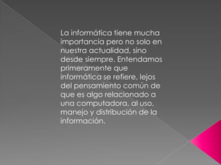La informática tiene mucha
importancia pero no solo en
nuestra actualidad, sino
desde siempre. Entendamos
primeramente que
informática se refiere, lejos
del pensamiento común de
que es algo relacionado a
una computadora, al uso,
manejo y distribución de la
información.