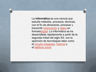 La informática es una ciencia que
estudia métodos, procesos, técnicas,
con el fin de almacenar, procesar y
transmitir información y datos en
formatodigital. La informática se ha
desarrollado rápidamente a partir de la
segunda mitad del siglo XX, con la
aparición de tecnologías tales como
el circuito integrado, Internet y
el teléfono móvil.