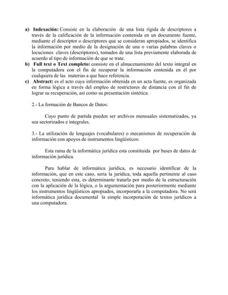 a) Indexación: Consiste en la elaboración de una lista rígida de descriptores a
través de la calificación de la información contenida en un documento fuente,
mediante el descriptor o descriptores que se consideran apropiados, se identifica
la información por medio de la designación de una o varias palabras claves o
locuciones claves (descriptores), tomados de una lista previamente elaborada de
acuerdo al tipo de información de que se trate.
b) Full text o Text completo: consiste en el almacenamiento del texto integral en
la computadora con el fin de recuperar la información contenida en él por
cualquiera de las materias a que hace referencia.
c) Abstract: es el acto cuya información obtenida en un acta fuente, es organizada
en forma lógica a través del empleo de restrictores de distancia con el fin de
lograr su recuperación, así como su presentación sintética.
2.- La formación de Bancos de Datos:
Cuyo punto de partida pueden ser archivos mensuales sistematizados, ya
sea sectorizados e integrales.
3.- La utilización de lenguajes (vocabulares) o mecanismos de recuperación de
información con apoyos de instrumentos lingüísticos:
Esta rama de la informática jurídica esta constituida por bases de datos de
información jurídica.
Para hablar de informática jurídica, es necesario identificar de la
información, que en este caso, seria la jurídica, toda aquella pertinente al caso
concreto; teniendo esta, es determinante tratarla por medio de la estructuración
con la aplicación de la lógica, o la argumentación para posteriormente mediante
los instrumentos lingüísticos apropiados, incorporarla a la computadora. No será
informática jurídica documental la simple incorporación de textos jurídicos a
una computadora.

 