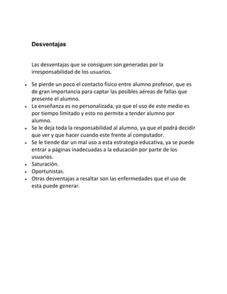Desventajas
Las desventajas que se consiguen son generadas por la
irresponsabilidad de los usuarios.
Se pierde un poco el contacto físico entre alumno profesor, que es
de gran importancia para captar las posibles aéreas de fallas que
presente el alumno.
La enseñanza es no personalizada, ya que el uso de este medio es
por tiempo limitado y esto no permite a tender alumno por
alumno.
Se le deja toda la responsabilidad al alumno, ya que el podrá decidir
que ver y que hacer cuando este frente al computador.
Se le tiende dar un mal uso a esta estrategia educativa, ya se puede
entrar a páginas inadecuadas a la educación por parte de los
usuarios.
Saturación.
Oportunistas.
Otras desventajas a resaltar son las enfermedades que el uso de
esta puede generar.

 