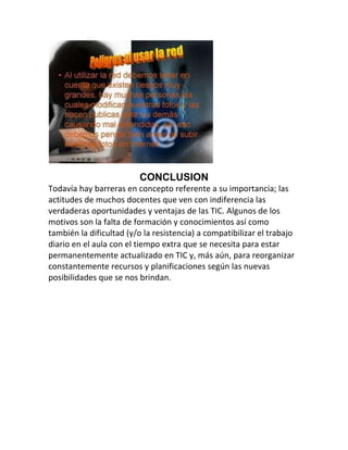 CONCLUSION
Todavía hay barreras en concepto referente a su importancia; las
actitudes de muchos docentes que ven con indiferencia las
verdaderas oportunidades y ventajas de las TIC. Algunos de los
motivos son la falta de formación y conocimientos así como
también la dificultad (y/o la resistencia) a compatibilizar el trabajo
diario en el aula con el tiempo extra que se necesita para estar
permanentemente actualizado en TIC y, más aún, para reorganizar
constantemente recursos y planificaciones según las nuevas
posibilidades que se nos brindan.

 