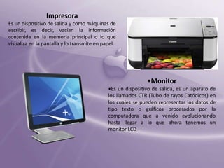 Impresora
Es un dispositivo de salida y como máquinas de
escribir, es decir, vacían la información
contenida en la memoria principal o lo que
visualiza en la pantalla y lo transmite en papel.

•Monitor
•Es un dispositivo de salida, es un aparato de
los llamados CTR (Tubo de rayos Catódicos) en
los cuales se pueden representar los datos de
tipo texto o gráficos procesados por la
computadora que a venido evolucionando
hasta llegar a lo que ahora tenemos un
monitor LCD.

 