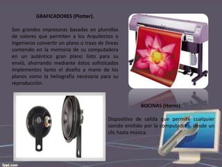 GRAFICADORES (Plotter).
Son grandes impresoras basadas en plumillas
de colores que permiten a los Arquitectos o
Ingenieros convertir un plano o trazo de líneas
contenido en la memoria de su computadora
en un auténtico gran plano listo para su
envió, ahorrando mediante éstos sofisticados
implementos tanto el diseño a mano de los
planos como la heliografía necesaria para su
reproducción.

BOCINAS (Horns).
Dispositivo de salida que permite cualquier
sonido emitido por la computadora, desde un
clic hasta música.

 