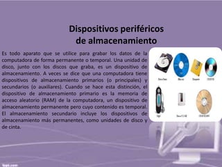 Dispositivos periféricos
de almacenamiento
Es todo aparato que se utilice para grabar los datos de la
computadora de forma permanente o temporal. Una unidad de
disco, junto con los discos que graba, es un dispositivo de
almacenamiento. A veces se dice que una computadora tiene
dispositivos de almacenamiento primarios (o principales) y
secundarios (o auxiliares). Cuando se hace esta distinción, el
dispositivo de almacenamiento primario es la memoria de
acceso aleatorio (RAM) de la computadora, un dispositivo de
almacenamiento permanente pero cuyo contenido es temporal.
El almacenamiento secundario incluye los dispositivos de
almacenamiento más permanentes, como unidades de disco y
de cinta.

 