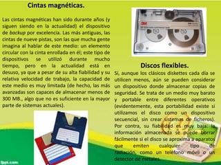 Cintas magnéticas.
Las cintas magnéticas han sido durante años (y
siguen siendo en la actualidad) el dispositivo
de backup por excelencia. Las más antiguas, las
cintas de nueve pistas, son las que mucha gente
imagina al hablar de este medio: un elemento
circular con la cinta enrollada en él; este tipo de
dispositivos se utilizó durante mucho
tiempo, pero en la actualidad está en
desuso, ya que a pesar de su alta fiabilidad y su
relativa velocidad de trabajo, la capacidad de
este medio es muy limitada (de hecho, las más
avanzadas son capaces de almacenar menos de
300 MB., algo que no es suficiente en la mayor
parte de sistemas actuales).

Discos flexibles.
Sí, aunque los clásicos diskettes cada día se
utilicen menos, aún se pueden considerar
un dispositivo donde almacenar copias de
seguridad. Se trata de un medio muy barato
y portable entre diferentes operativos
(evidentemente, esta portabilidad existe si
utilizamos el disco como un dispositivo
secuencial, sin crear sistemas de ficheros).
Por contra, su fiabilidad es muy baja: la
información almacenada se puede borrar
fácilmente si el disco se aproxima a aparatos
que
emiten
cualquier
tipo
de
radiación, como un teléfono móvil o un
detector de metales.

 