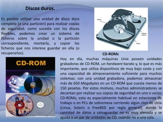 Discos duros.
Es posible utilizar una unidad de disco duro
completa (o una partición) para realizar copias
de seguridad; como sucedía con los discos
flexibles, podemos crear un sistema de
ficheros sobre la unidad o la partición
correspondiente, montarla, y copiar los
ficheros que nos interese guardar en ella (o
recuperarlos).
CD-ROMs
Hoy en día, muchas máquinas Unix poseen unidades
grabadoras de CD-ROM, un hardware barato y, lo que es más
importante, que utiliza dispositivos de muy bajo coste y con
una capacidad de almacenamiento suficiente para muchos
sistemas: con una unidad grabadora, podemos almacenar
más de 650 Megabytes en un CD-ROM que cuesta menos de
150 pesetas. Por estos motivos, muchos administradores se
decantan por realizar sus copias de seguridad en uno o varios
CD-ROMs; esto es especialmente habitual en estaciones de
trabajo o en PCs de sobremesa corriendo algún clon de Unix
(Linux, Solaris o FreeBSD por regla general), donde la
cantidad de datos a salvaguardar no es muy elevada y se
ajusta a un par de unidades de CD, cuando no a una sola.

 