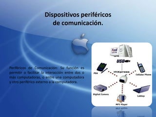 Dispositivos periféricos
de comunicación.

Periféricos de Comunicación: Su función es
permitir o facilitar la interacción entre dos o
más computadoras, o entre una computadora
y otro periférico externo a la computadora.

 