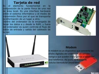 Tarjeta de red

Es el elemento fundamental en la
composición de la parte física de una red
de área local. Es una interface hardware
entre el sistema informático y el medio de
transmisión físico por el que se transporta
la información de un lugar a otro.
Dentro del ordenador es la encargada de
llevar los datos a y desde la RAM, y fuera
del ordenador es quien controla el flujo de
datos de entrada y salida del cableado de
la red.

Modem
Un módem es un dispositivo que convierte las
señales digitales del ordenador en señales
analógica que pueden transmitirse a través del
canal telefónico. Así pues, su trabajo es
modular/demodular (mod/dem).

 