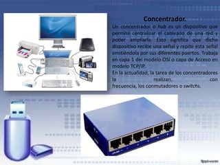 Concentrador.
Un concentrador o hub es un dispositivo que
permite centralizar el cableado de una red y
poder ampliarla. Esto significa que dicho
dispositivo recibe una señal y repite esta señal
emitiéndola por sus diferentes puertos. Trabaja
en capa 1 del modelo OSI o capa de Acceso en
modelo TCP/IP.
En la actualidad, la tarea de los concentradores
la
realizan,
con
frecuencia, los conmutadores o switchs.

 