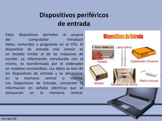 Dispositivos periféricos
de entrada
Estos dispositivos permiten al usuario
del
computador
introducir
datos, comandos y programas en el CPU. El
dispositivo de entrada más común es
un teclado similar al de las máquinas de
escribir. La información introducida con el
mismo, es transformada por el ordenador
en modelos reconocibles. Los datos se leen de
los dispositivos de entrada y se almacenan
en la memoria central o interna.
Los Dispositivos de Entrada, convierten la
información en señales eléctricas que se
almacenan
en
la
memoria
central.

 