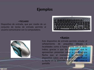 Ejemplos
•TECLADO
Dispositivo de entrada, que por medio de un
conjunto de teclas de entrada permite al
usuario comunicarse con la computadora.

•Ratón
Este dispositivo de entrada permite simular el
señalamiento de pequeños dibujos o
localidades como si fuera hecho con el dedo
índice, gracias a que los programas que lo
aprovechan presentan sobre la pantalla una
flecha que al momento de deslizar el
dispositivo sobre una superficie plana mueve
la flecha en la dirección que se haga sobre la
pantalla.

 