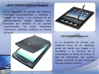 LAPIZ OPTICO (Optical Reader).
Es un dispositivo de entrada que reconoce
caracteres mecanografiados o impresos y
códigos de barras, y los convierte en sus
correspondientes códigos digitales. Muy
conocidos por nosotros en los grandes
supermercados, los cuales interpretan
información codificada mediante un sistema
de barras.

EXPLORADOR (Scanner).
Es un dispositivo de entrada, que
mediante haces de luz digitalizan
punto por punto una imagen y la
transfieren a la memoria de la
computadora en forma de archivo, el
tipo de información que pueden
rastrear se las da su tipo, incluso los
hay que rastrean a colores.

 