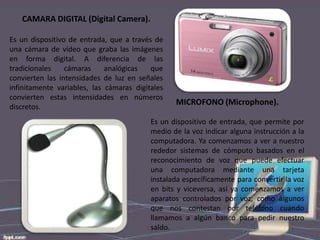 CAMARA DIGITAL (Digital Camera).
Es un dispositivo de entrada, que a través de
una cámara de vídeo que graba las imágenes
en forma digital. A diferencia de las
tradicionales
cámaras
analógicas
que
convierten las intensidades de luz en señales
infinitamente variables, las cámaras digitales
convierten estas intensidades en números
discretos.

MICROFONO (Microphone).

Es un dispositivo de entrada, que permite por
medio de la voz indicar alguna instrucción a la
computadora. Ya comenzamos a ver a nuestro
rededor sistemas de cómputo basados en el
reconocimiento de voz que puede efectuar
una computadora mediante una tarjeta
instalada específicamente para convertir la voz
en bits y viceversa, así ya comenzamos a ver
aparatos controlados por voz, como algunos
que nos contestan por teléfono cuando
llamamos a algún banco para pedir nuestro
saldo.

 