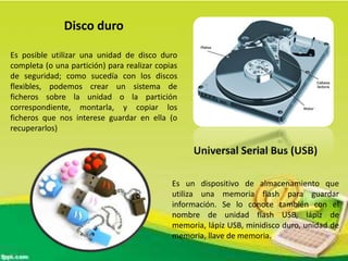 Disco duro
Es posible utilizar una unidad de disco duro
completa (o una partición) para realizar copias
de seguridad; como sucedía con los discos
flexibles, podemos crear un sistema de
ficheros sobre la unidad o la partición
correspondiente, montarla, y copiar los
ficheros que nos interese guardar en ella (o
recuperarlos)

Universal Serial Bus (USB)
Es un dispositivo de almacenamiento que
utiliza una memoria flash para guardar
información. Se lo conoce también con el
nombre de unidad flash USB, lápiz de
memoria, lápiz USB, minidisco duro, unidad de
memoria, llave de memoria.

 
