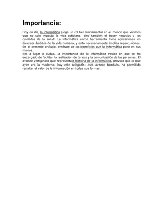 Importancia:
Hoy en día, la informática juega un rol tan fundamental en el mundo que vivimos
que no solo impacta la vida cotidiana, sino también el hacer negocios o los
cuidados de la salud. La informática como herramienta tiene aplicaciones en
diversos ámbitos de la vida humana, y esto necesariamente implica repercusiones.
En el presente artículo, entérate de los beneficios que la informática pone en tus
manos.
Sin a lugar a dudas, la importancia de la informática reside en que se ha
encargado de facilitar la realización de tareas y la comunicación de las personas. El
avance vertiginoso que representala historia de la informática, provoca que lo que
ayer era lo moderno, hoy este relegado; esta avance también, ha permitido
resaltar el valor de la información en todas sus formas

 