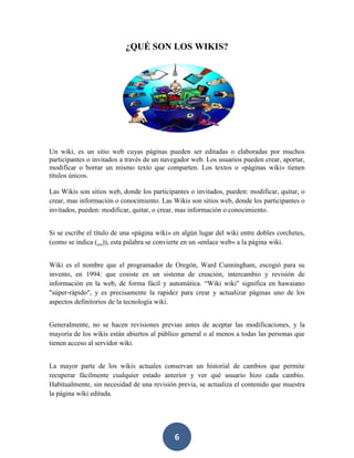 ¿QUÉ SON LOS WIKIS?

Un wiki, es un sitio web cuyas páginas pueden ser editadas o elaboradas por muchos
participantes o invitados a través de un navegador web. Los usuarios pueden crear, aportar,
modificar o borrar un mismo texto que comparten. Los textos o «páginas wiki» tienen
títulos únicos.
Las Wikis son sitios web, donde los participantes o invitados, pueden: modificar, quitar, o
crear, mas información o conocimiento. Las Wikis son sitios web, donde los participantes o
invitados, pueden: modificar, quitar, o crear, mas información o conocimiento.
Si se escribe el título de una «página wiki» en algún lugar del wiki entre dobles corchetes,
(como se indica (...)), esta palabra se convierte en un «enlace web» a la página wiki.
Wiki es el nombre que el programador de Oregón, Ward Cunningham, escogió para su
invento, en 1994: que cosiste en un sistema de creación, intercambio y revisión de
información en la web, de forma fácil y automática. “Wiki wiki" significa en hawaiano
"súper-rápido", y es precisamente la rapidez para crear y actualizar páginas uno de los
aspectos definitorios de la tecnología wiki.
Generalmente, no se hacen revisiones previas antes de aceptar las modificaciones, y la
mayoría de los wikis están abiertos al público general o al menos a todas las personas que
tienen acceso al servidor wiki.
La mayor parte de los wikis actuales conservan un historial de cambios que permite
recuperar fácilmente cualquier estado anterior y ver qué usuario hizo cada cambio.
Habitualmente, sin necesidad de una revisión previa, se actualiza el contenido que muestra
la página wiki editada.

6

 