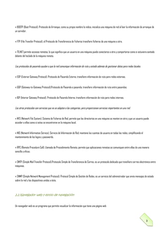 « BOOTP (Boot Protocol). Protocolo de Arranque, como su propio nombre lo indica, inicializa una máquina de red al leer la información de arranque de
un servidor.
« FTP (File Transfer Protocol), el Protocolo de Transferencia de Ficheros transfiere ficheros de una máquina a otra.
« TELNET permite accesos remotos, lo que significa que un usuario en una máquina puede conectarse a otra y comportarse como si estuviera sentado
delante del teclado de la máquina remota.

Los protocolos de pasarela ayudan a que la red comunique información de ruta y estado además de gestionar datos para redes locales.
« EGP (Exterior Gateway Protocol). Protocolo de Pasarela Externo, transfiere información de ruta para redes externas.
« GGP (Gateway-to-Gateway Protocol).Protocolo de Pasarela a pasarela, transfiere información de ruta entre pasarelas.
« IGP (Interior Gateway Protocol). Protocolo de Pasarela Interno, transfiere información de ruta para redes internas.

Los otros protocolos son servicios que no se adaptan a las categorías, pero proporcionan servicios importantes en una red.
« NFS (Network File System). Sistema de Ficheros de Red, permite que los directorios en una máquina se monten en otra y que un usuario puede
acceder a ellos como si estos se encontraran en la máquina local.
« NIS (Network Information Service). Servicio de Información de Red, mantiene las cuentas de usuario en todas las redes, simplificando el
mantenimiento de los logins y passwords.
« RPC (Remote Procedure Call). Llamada de Procedimiento Remota, permite que aplicaciones remotas se comuniquen entre ellas de una manera
sencilla y eficaz.
« SMTP (Simple Mail Transfer Protocol).Protocolo Simple de Transferencia de Correo, es un protocolo dedicado que transfiere correo electrónico entre
máquinas.
« SNMP (Simple Network Management Protocol). Protocol Simple de Gestión de Redes, es un servicio del administrador que envía mensajes de estado
sobre la red y los dispositivos unidos a ésta.

2.2 Navegador web y estilo de navegación
Un navegador web es un programa que permite visualizar la información que tiene una página web

3

 