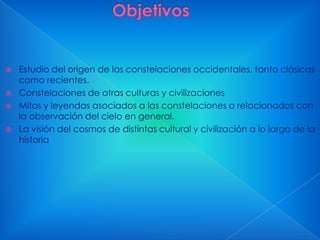 




Estudio del origen de las constelaciones occidentales, tanto clásicas
como recientes.
Constelaciones de otras culturas y civilizaciones
Mitos y leyendas asociados a las constelaciones o relacionados con
la observación del cielo en general.
La visión del cosmos de distintas cultural y civilización a lo largo de la
historia

 