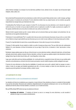utilicen distintas tecnologías. Los mensajes de correo electrónico posibilitan el envío, además de texto, de cualquier tipo de documento digital
(imágenes, videos, audios, etc.).

Correo electrónicoEl funcionamiento del correo electrónico es similar al del correo postal. Ambos permiten enviar y recibir mensajes, que llegan
a destino gracias a la existencia de una dirección. El correo electrónico también tiene sus propios buzones: son los servidores que guardan
temporalmente los mensajes hasta que el destinatario los revisa.
El estadounidense Ray Tomlinson fue quien incorporó el arroba (@) a las direcciones de correo electrónico, con la intención de separar el
nombre del usuario y el servidor en el que se aloja la casilla de correo. La explicación es sencilla: @, en inglés, se pronuncia at y significa “en”.
Por ejemplo: carlos@servidor.com se lee carlos at servidor.com (o sea, carlos en servidor.com).
Además de todo lo expuesto tenemos que dar a conocer además cual es la estructura básica que tiene cualquier correo electrónico. Así, nos
encontramos con los siguientes elementos básicos:
El destinatario. En esta casilla llamada “Para”, se pueden incluir tanto una como varias direcciones de personas a las que se les va a enviar dicho
correo. Además se otorga la oportunidad de que esas direcciones que se van a incluir no sean visibles por el resto de personas que las reciben.
El asunto. Es el apartado donde de manera breve y escueta debe aparecer el tema sobre el que gira el correo electrónico.
El mensaje. En dicho apartado, de gran amplitud, es donde se escribe el mensaje que desea enviar. Para que dicho texto esté, estéticamente
hablando, tal y como deseamos se ofrecen herramientas con las que elegir el tipo de letra, la alineación, el color, hipervínculos e incluso
emoticonos.
No obstante, tampoco podemos pasar por alto que a la hora de enviar un correo electrónico también y además del citado texto, y tal como hemos
subrayado anteriormente, podemos incorporar diversos materiales o archivos. Eso supone que podamos adjuntar tanto documentos de diversa
tipología (textos, hojas de cálculo, base de datos, pdf…) como fotografías e incluso vídeos.
Luego, quien reciba dicho email tiene distintas posibilidades. Así, no sólo podrá leerlo y responderle al emisor del mismo sino que también podrá
reenviarlo a otros destinatarios, archivarlo, borrarlo de manera permanente, marcarlo, añadirle etiquetas y también catalogarlo como spam.
El servicio de correo electrónico se ofrece bajo dos modalidades: el conocido como correo web o webmail, donde los mensajes se envían y
reciben a través de una página web diseñada especialmente para ello; y el servicio mediante un cliente de correo electrónico, que es un
programa que permite gestionar los mensajes recibidos y redactar nuevos.

2.5 calendario en línea
Introducción a los calendarios de Internet
Los calendarios de Internet son calendarios que se comparten a través de Internet. Estos calendarios se basan en un estándar de Internet global,
lo que permite intercambiar información entre calendarios independientemente de la aplicación utilizada para crear o ver esa información. Los
calendarios de Internet utilizan el formato iCalendar y la extensión .ics en el nombre del archivo.
Microsoft Office Outlook 2007 admite dos tipos de calendarios de Internet:
Instantáneas del calendario El calendario de Internet se envía en un mensaje de correo electrónico, no está vinculado al
calendario de origen y no se actualiza automáticamente.

11

 